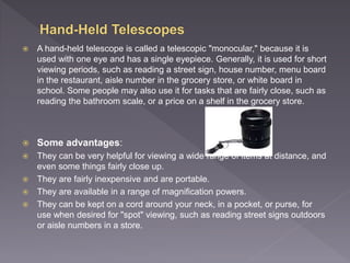  A hand-held telescope is called a telescopic "monocular," because it is
used with one eye and has a single eyepiece. Generally, it is used for short
viewing periods, such as reading a street sign, house number, menu board
in the restaurant, aisle number in the grocery store, or white board in
school. Some people may also use it for tasks that are fairly close, such as
reading the bathroom scale, or a price on a shelf in the grocery store.
 Some advantages:
 They can be very helpful for viewing a wide range of items at distance, and
even some things fairly close up.
 They are fairly inexpensive and are portable.
 They are available in a range of magnification powers.
 They can be kept on a cord around your neck, in a pocket, or purse, for
use when desired for "spot" viewing, such as reading street signs outdoors
or aisle numbers in a store.
 