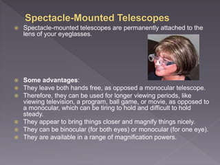  Spectacle-mounted telescopes are permanently attached to the
lens of your eyeglasses.
 Some advantages:
 They leave both hands free, as opposed a monocular telescope.
 Therefore, they can be used for longer viewing periods, like
viewing television, a program, ball game, or movie, as opposed to
a monocular, which can be tiring to hold and difficult to hold
steady.
 They appear to bring things closer and magnify things nicely.
 They can be binocular (for both eyes) or monocular (for one eye).
 They are available in a range of magnification powers.
 