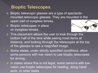  Bioptic telescopic glasses are a type of spectacle-
mounted telescopic glasses. They are mounted in the
upper part of eyeglass lenses.
 Bioptic telescopes in place
on eyeglass lenses
 This placement allows the user to look through the
bottom half of the lens while seeing most items at
distance, and looking through the telescopes at the top
of the glasses to see a magnified image.
 Some states, under strictly specified conditions, allow
some persons with low vision to use bioptic telescopes
for driving.
 In states where this is not legal, some persons with low
vision use bioptic telescopes for reading, doing hand
work, or other tasks.
 