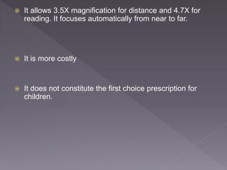  It allows 3.5X magnification for distance and 4.7X for
reading. It focuses automatically from near to far.
 It is more costly
 It does not constitute the first choice prescription for
children.
 
