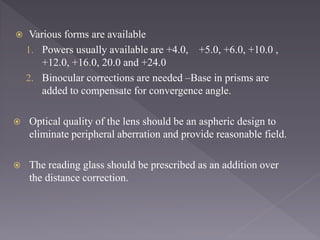  Various forms are available
1. Powers usually available are +4.0, +5.0, +6.0, +10.0 ,
+12.0, +16.0, 20.0 and +24.0
2. Binocular corrections are needed –Base in prisms are
added to compensate for convergence angle.
 Optical quality of the lens should be an aspheric design to
eliminate peripheral aberration and provide reasonable field.
 The reading glass should be prescribed as an addition over
the distance correction.
 