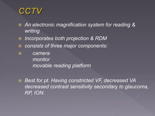  An electronic magnification system for reading &
writing
 Incorporates both projection & RDM
 consists of three major components:
 camera
monitor
movable reading platform
 Best for pt. Having constricted VF, decreased VA
decreased contrast sensitivity secondary to glaucoma,
RP, ION.
 