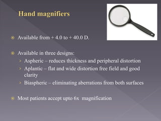  Available from + 4.0 to + 40.0 D.
 Available in three designs:
› Aspheric – reduces thickness and peripheral distortion
› Aplantic – flat and wide distortion free field and good
clarity
› Biaspheric – eliminating aberrations from both surfaces
 Most patients accept upto 6x magnification
 