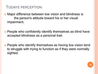 TODAYS PERCEPTION
 Major difference between low vision and blindness is
the person's attitude toward his or her visual
impairment.
 People who confidently identify themselves as blind have
accepted blindness as a personal trait.
 People who identify themselves as having low vision tend
to struggle with trying to function as if they were normally
sighted.
19
 