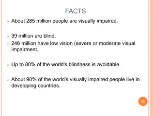 FACTS
 About 285 million people are visually impaired.
 39 million are blind.
 246 million have low vision (severe or moderate visual
impairment.
 Up to 80% of the world's blindness is avoidable.
 About 90% of the world's visually impaired people live in
developing countries.
20
 