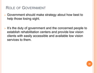 ROLE OF GOVERNMENT
 Government should make strategy about how best to
help those losing sight.
 It’s the duty of government and the concerned people to
establish rehabilitation centers and provide low vision
clients with easily accessible and available low vision
services to them.
28
 