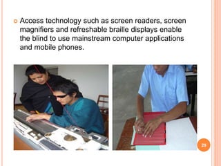  Access technology such as screen readers, screen
magnifiers and refreshable braille displays enable
the blind to use mainstream computer applications
and mobile phones.
29
 