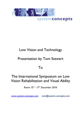 Low Vision and Technology

     Presentation by Tom Stewart

                      To

The International Symposium on Low
Vision Rehabilitation and Visual Ability
          Rome 15th - 17th December 2010


www.system-concepts.com   tom@system-concepts.com
 