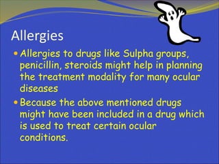 Allergies
 Allergies to drugs like Sulpha groups,
penicillin, steroids might help in planning
the treatment modality for many ocular
diseases
 Because the above mentioned drugs
might have been included in a drug which
is used to treat certain ocular
conditions.
 