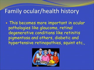 Family ocular/health history
 This becomes more important in ocular
pathologies like glaucoma, retinal
degenerative conditions like retinitis
pigmentosa and others, diabetic and
hypertensive retinopathies, squint etc.,
 