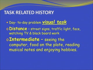  Day- to-day problem visual task
oDistance – street signs, traffic light, face,
watching TV & black board work
oIntermediate – seeing the
computer, food on the plate, reading
musical notes and enjoying hobbies.
 