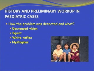 HISTORY AND PRELIMINARY WORKUP IN
PAEDIATRIC CASES
 How the problem was detected and what?
 Decreased vision
 Squint
 White reflex
 Nystagmus
 