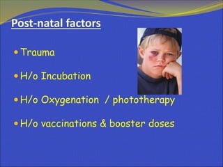 Post-natal factors
 Trauma
 H/o Incubation
 H/o Oxygenation / phototherapy
 H/o vaccinations & booster doses
 