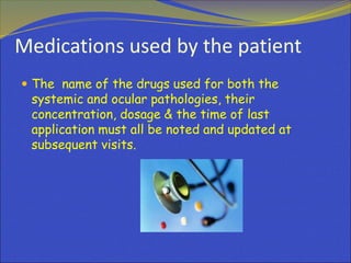 Medications used by the patient
 The name of the drugs used for both the
systemic and ocular pathologies, their
concentration, dosage & the time of last
application must all be noted and updated at
subsequent visits.
 