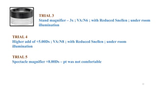 12
TRIAL 3
Stand magnifier – 3x ; VA:N6 ; with Reduced Snellen ; under room
illumination
TRIAL 4
Higher add of +5.00Ds ; VA:N8 ; with Reduced Snellen ; under room
illumination
TRIAL 5
Spectacle magnifier +8.00Ds – pt was not comfortable
 