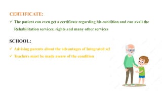 15
CERTIFICATE:
 The patient can even get a certificate regarding his condition and can avail the
Rehabilitation services, rights and many other services
SCHOOL:
 Advising parents about the advantages of Integrated schools
 Teachers must be made aware of the condition
 