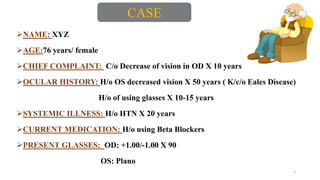 NAME: XYZ
AGE:76 years/ female
CHIEF COMPLAINT: C/o Decrease of vision in OD X 10 years
OCULAR HISTORY: H/o OS decreased vision X 50 years ( K/c/o Eales Disease)
H/o of using glasses X 10-15 years
SYSTEMIC ILLNESS: H/o HTN X 20 years
CURRENT MEDICATION: H/o using Beta Blockers
PRESENT GLASSES: OD: +1.00/-1.00 X 90
OS: Plano
2
CASE
 
