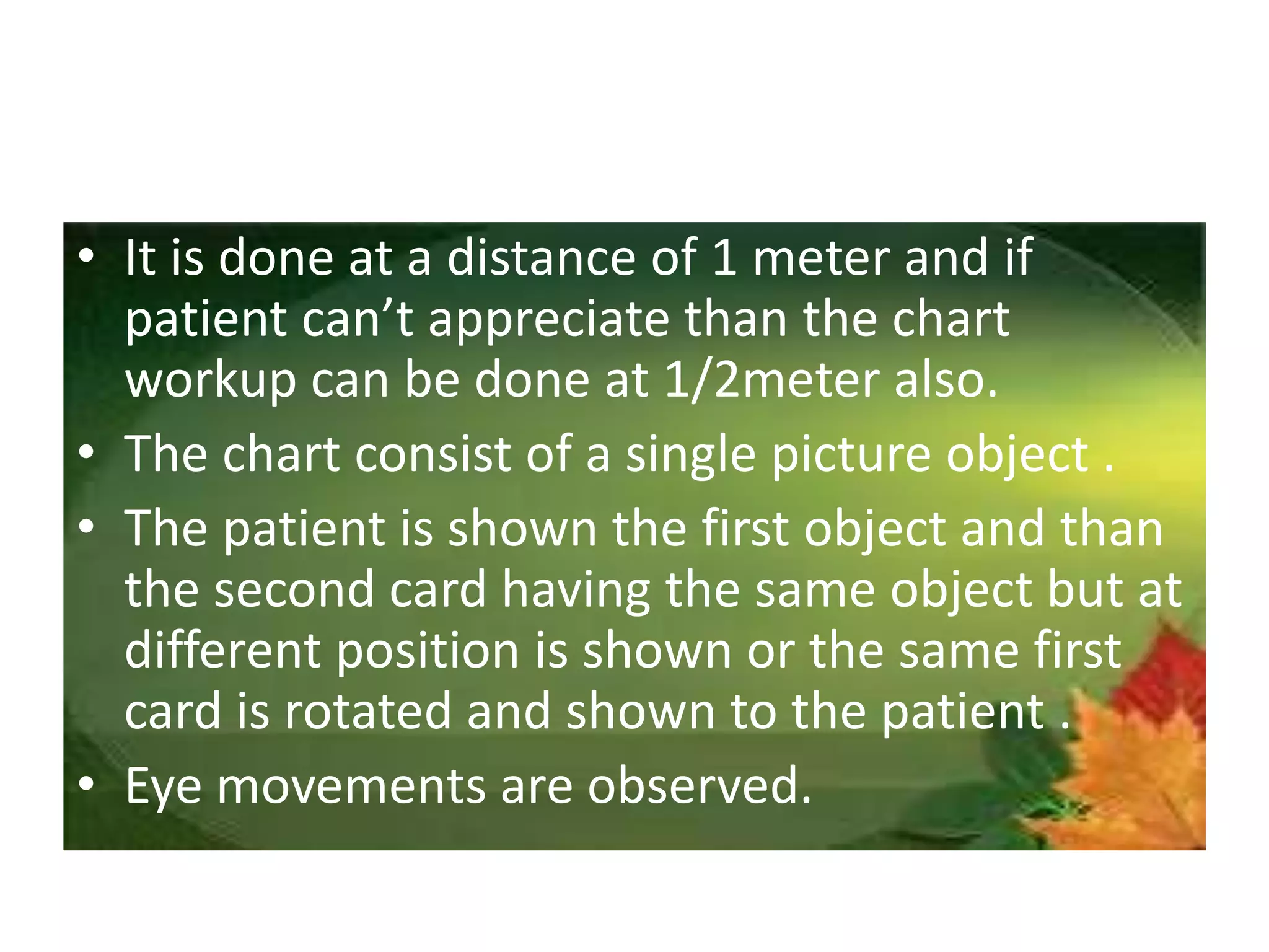 • It is done at a distance of 1 meter and if
patient can’t appreciate than the chart
workup can be done at 1/2meter also.
• The chart consist of a single picture object .
• The patient is shown the first object and than
the second card having the same object but at
different position is shown or the same first
card is rotated and shown to the patient .
• Eye movements are observed.
 