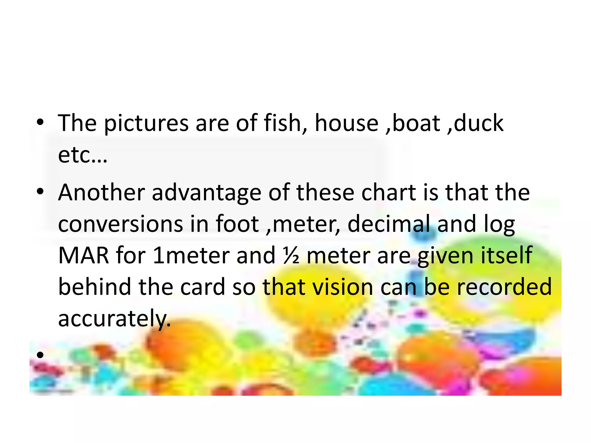 • The pictures are of fish, house ,boat ,duck
etc…
• Another advantage of these chart is that the
conversions in foot ,meter, decimal and log
MAR for 1meter and ½ meter are given itself
behind the card so that vision can be recorded
accurately.
•
 