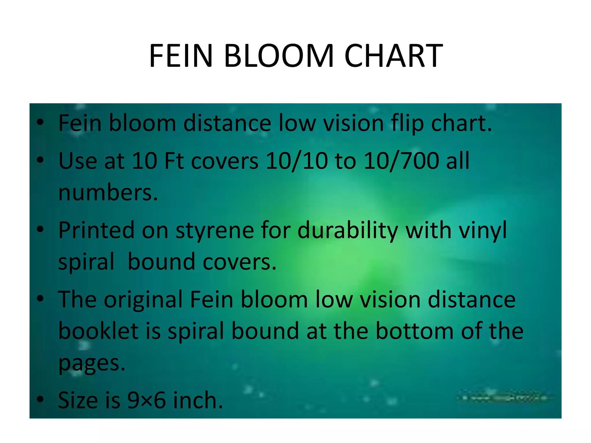 FEIN BLOOM CHART
• Fein bloom distance low vision flip chart.
• Use at 10 Ft covers 10/10 to 10/700 all
numbers.
• Printed on styrene for durability with vinyl
spiral bound covers.
• The original Fein bloom low vision distance
booklet is spiral bound at the bottom of the
pages.
• Size is 9×6 inch.
 