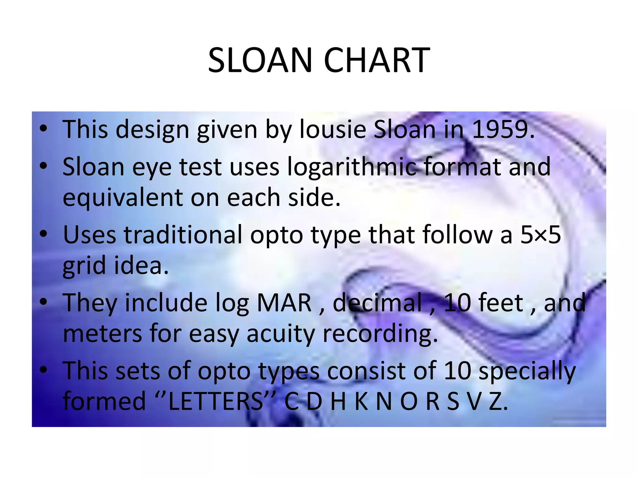 SLOAN CHART
• This design given by lousie Sloan in 1959.
• Sloan eye test uses logarithmic format and
equivalent on each side.
• Uses traditional opto type that follow a 5×5
grid idea.
• They include log MAR , decimal , 10 feet , and
meters for easy acuity recording.
• This sets of opto types consist of 10 specially
formed ‘’LETTERS’’ C D H K N O R S V Z.
 
