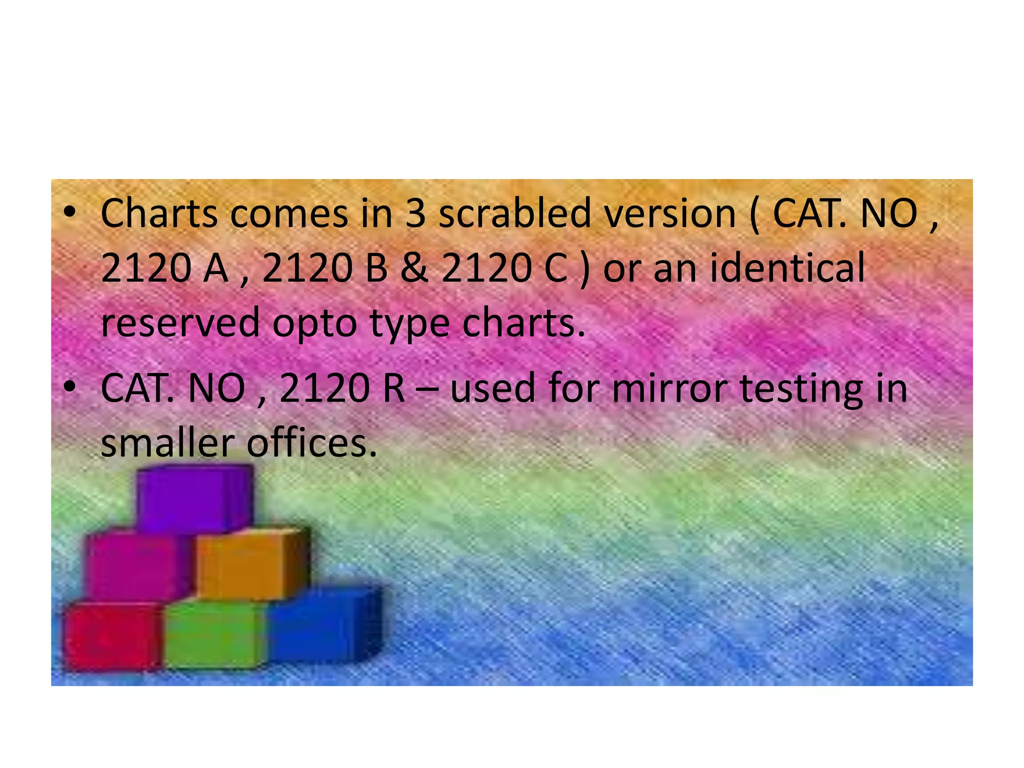 • Charts comes in 3 scrabled version ( CAT. NO ,
2120 A , 2120 B & 2120 C ) or an identical
reserved opto type charts.
• CAT. NO , 2120 R – used for mirror testing in
smaller offices.
 