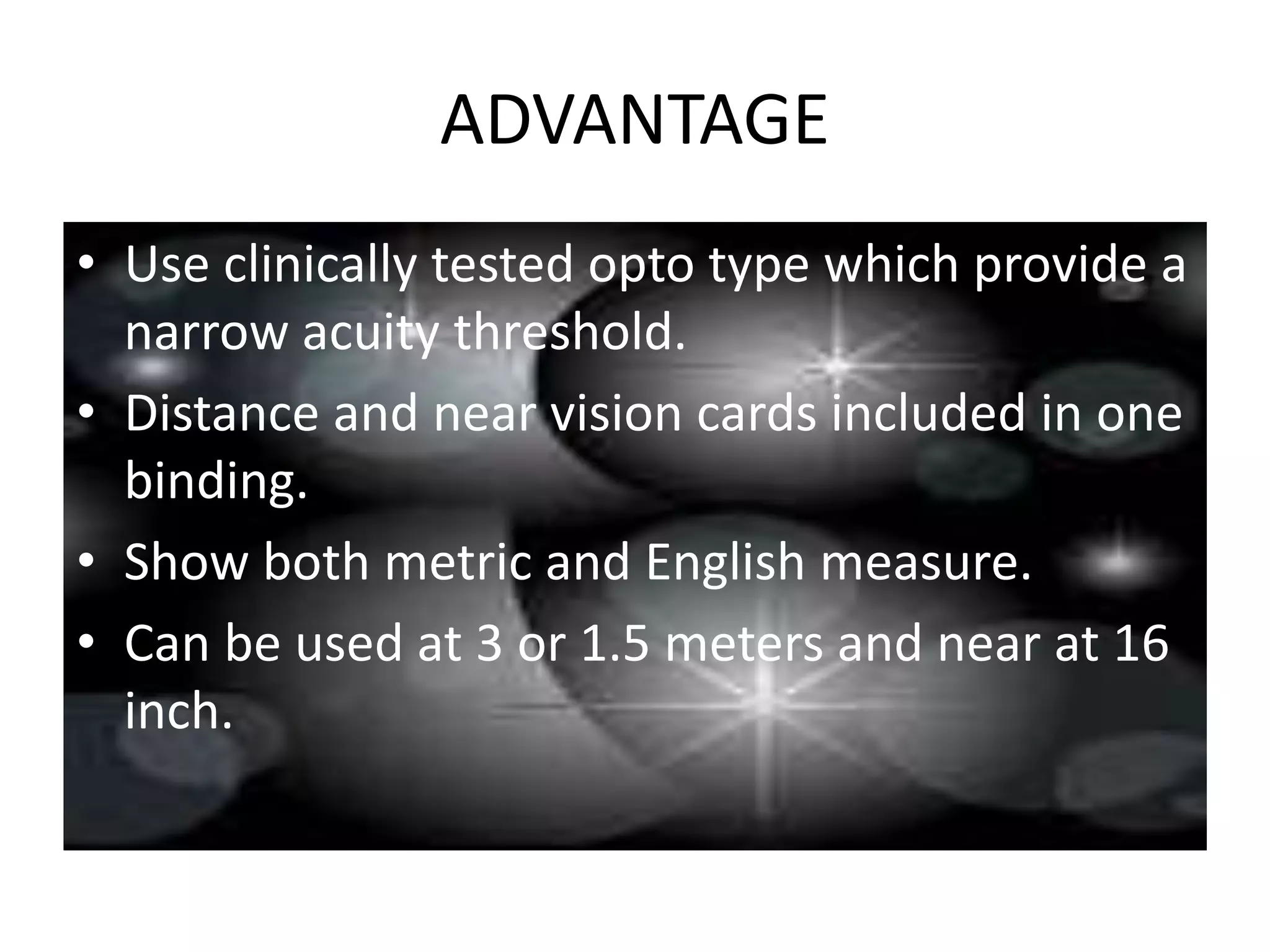 ADVANTAGE
• Use clinically tested opto type which provide a
narrow acuity threshold.
• Distance and near vision cards included in one
binding.
• Show both metric and English measure.
• Can be used at 3 or 1.5 meters and near at 16
inch.
 