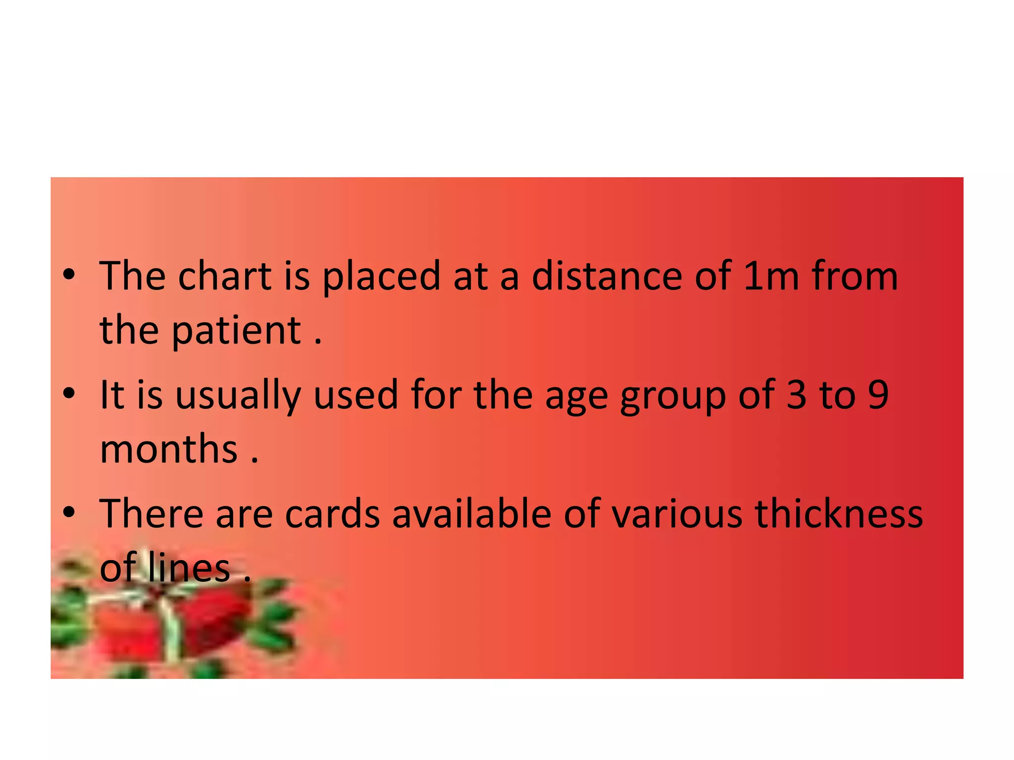 • The chart is placed at a distance of 1m from
the patient .
• It is usually used for the age group of 3 to 9
months .
• There are cards available of various thickness
of lines .
 