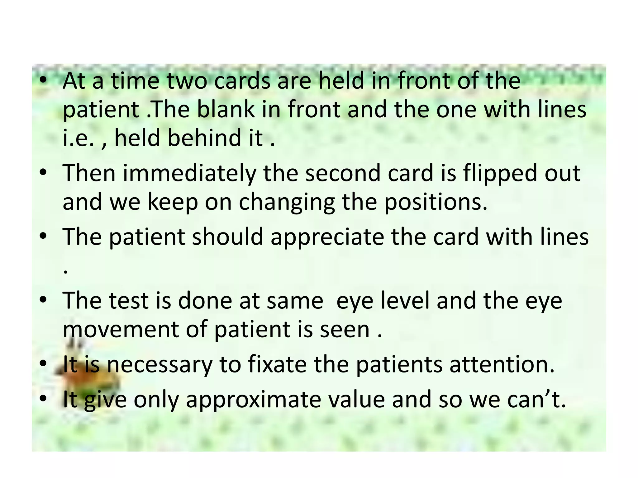 • At a time two cards are held in front of the
patient .The blank in front and the one with lines
i.e. , held behind it .
• Then immediately the second card is flipped out
and we keep on changing the positions.
• The patient should appreciate the card with lines
.
• The test is done at same eye level and the eye
movement of patient is seen .
• It is necessary to fixate the patients attention.
• It give only approximate value and so we can’t.
 