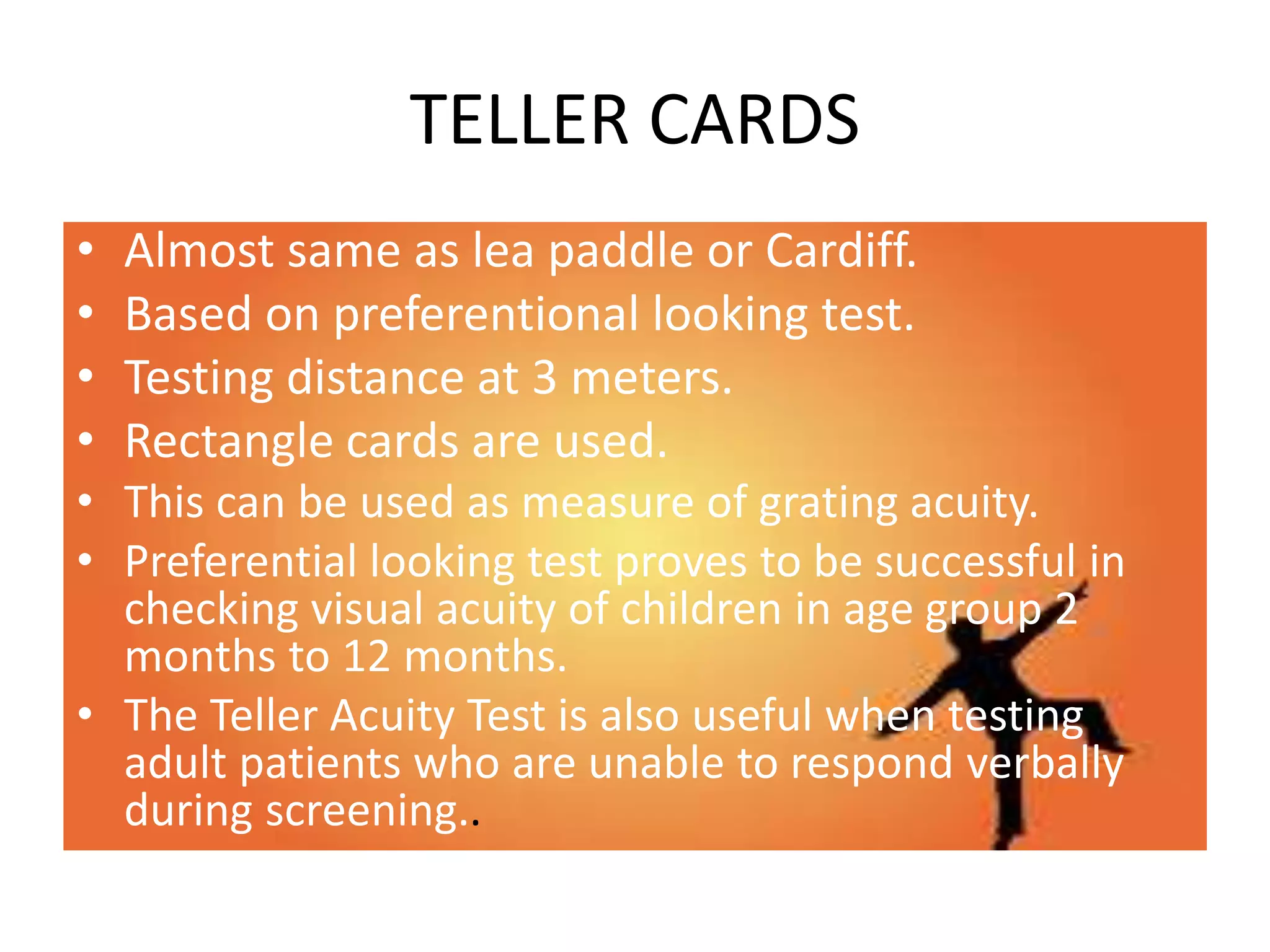 TELLER CARDS
• Almost same as lea paddle or Cardiff.
• Based on preferentional looking test.
• Testing distance at 3 meters.
• Rectangle cards are used.
• This can be used as measure of grating acuity.
• Preferential looking test proves to be successful in
checking visual acuity of children in age group 2
months to 12 months.
• The Teller Acuity Test is also useful when testing
adult patients who are unable to respond verbally
during screening..
 