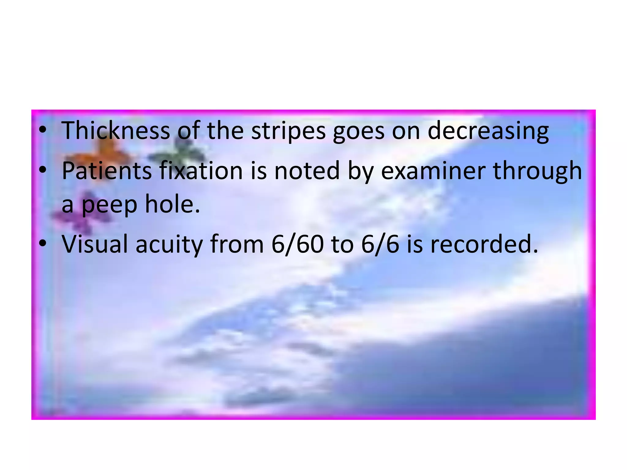 • Thickness of the stripes goes on decreasing
• Patients fixation is noted by examiner through
a peep hole.
• Visual acuity from 6/60 to 6/6 is recorded.
 