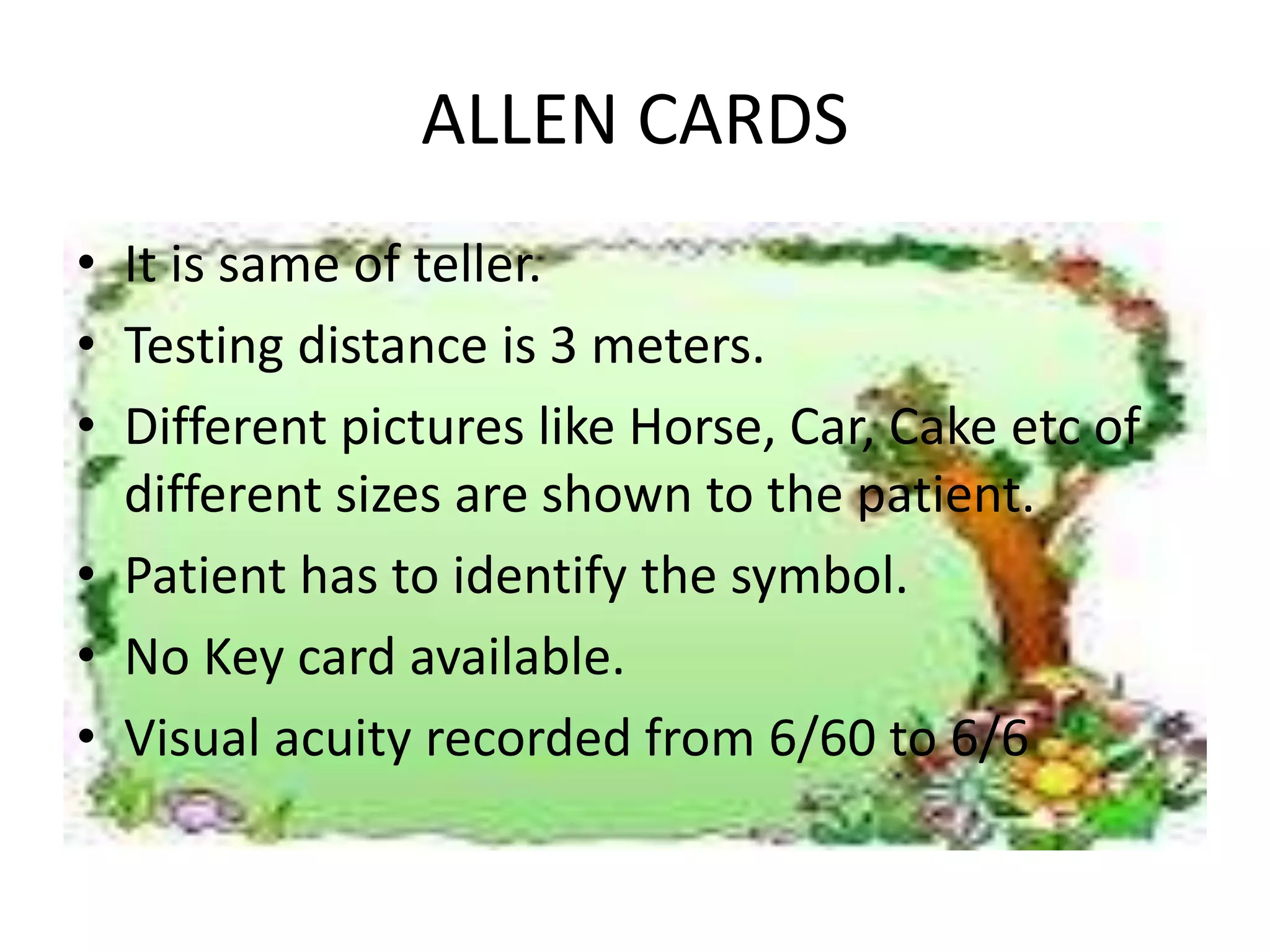 ALLEN CARDS
• It is same of teller.
• Testing distance is 3 meters.
• Different pictures like Horse, Car, Cake etc of
different sizes are shown to the patient.
• Patient has to identify the symbol.
• No Key card available.
• Visual acuity recorded from 6/60 to 6/6
 