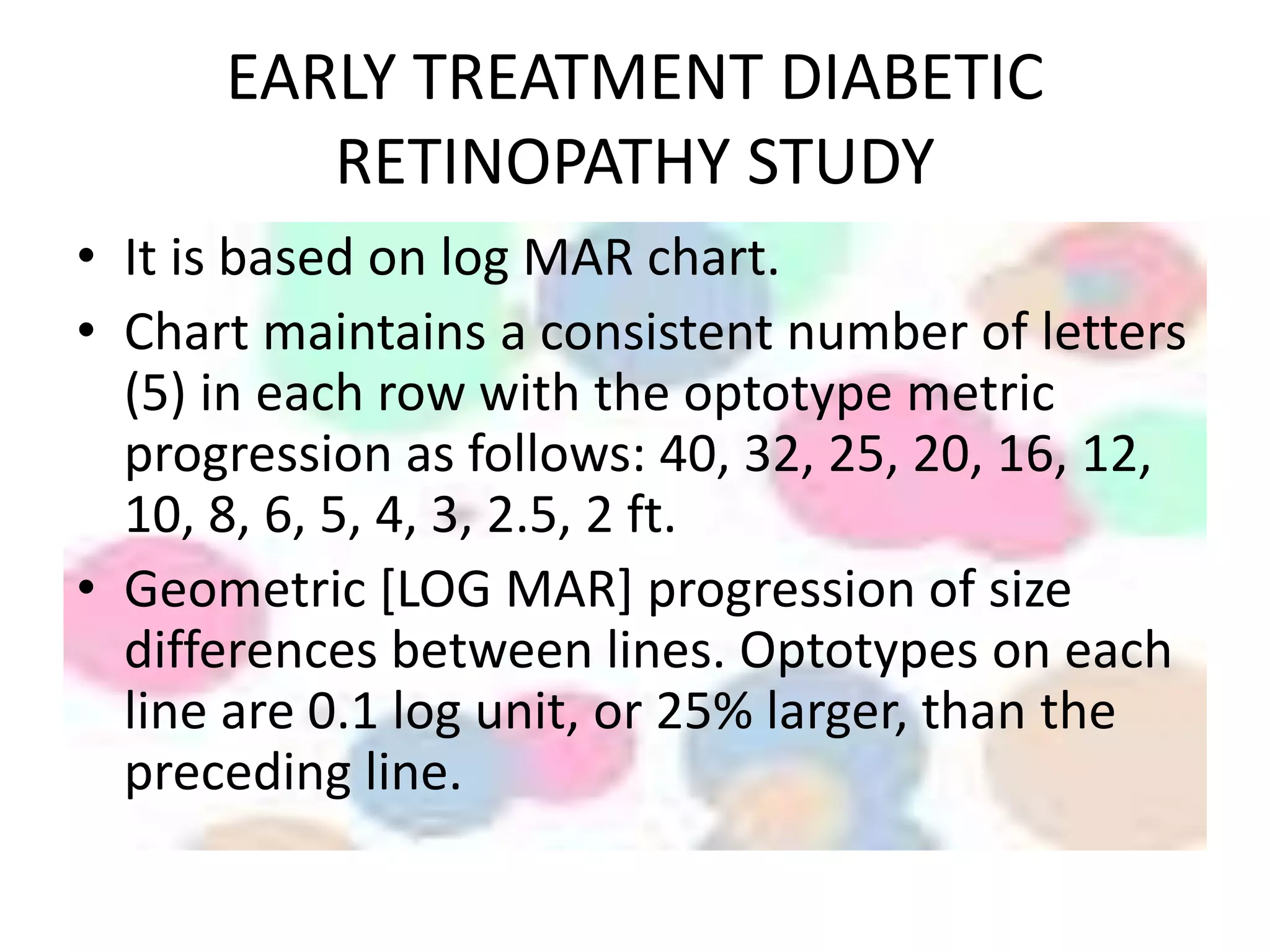 EARLY TREATMENT DIABETIC
RETINOPATHY STUDY
• It is based on log MAR chart.
• Chart maintains a consistent number of letters
(5) in each row with the optotype metric
progression as follows: 40, 32, 25, 20, 16, 12,
10, 8, 6, 5, 4, 3, 2.5, 2 ft.
• Geometric [LOG MAR] progression of size
differences between lines. Optotypes on each
line are 0.1 log unit, or 25% larger, than the
preceding line.
 