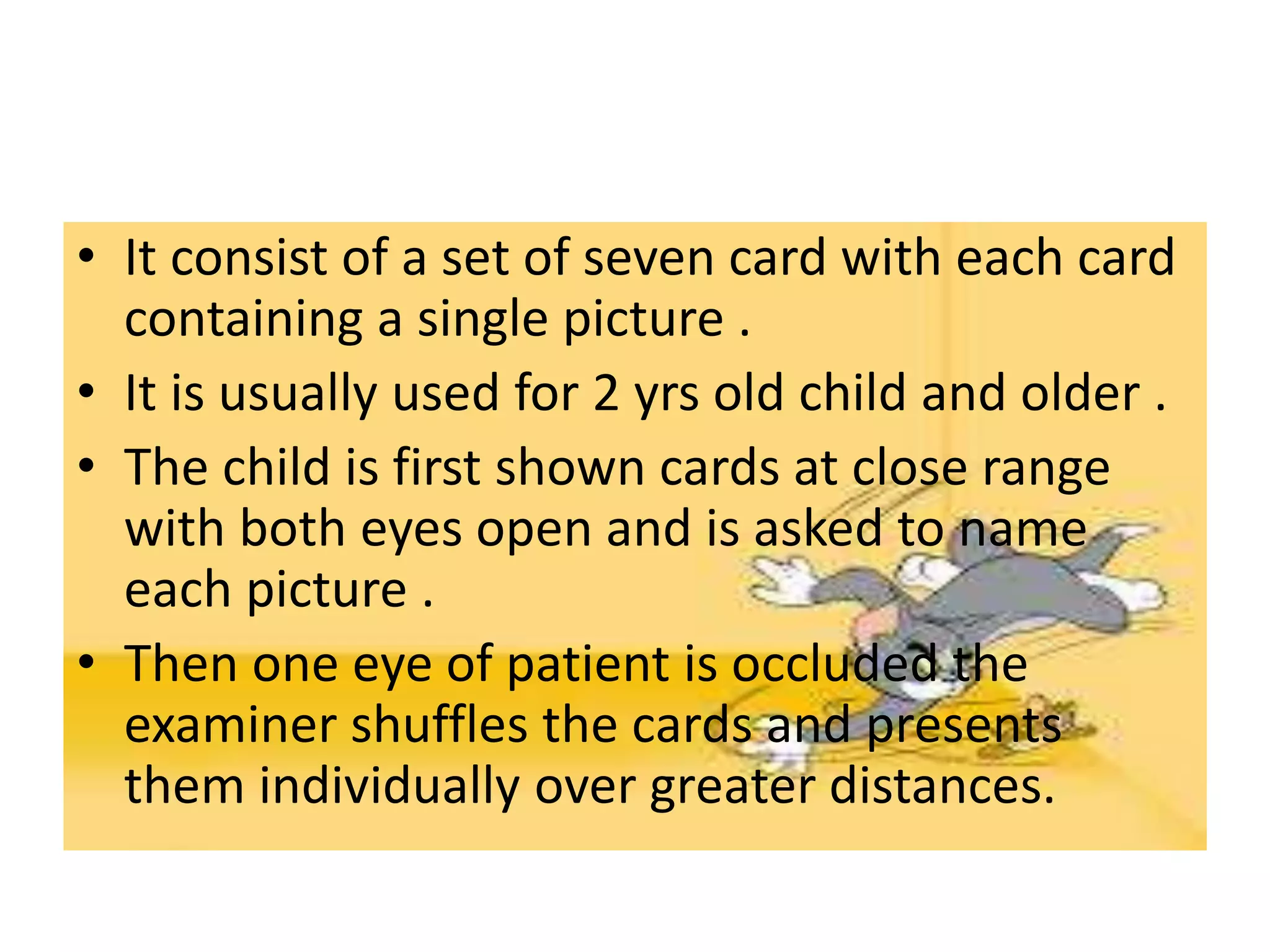 • It consist of a set of seven card with each card
containing a single picture .
• It is usually used for 2 yrs old child and older .
• The child is first shown cards at close range
with both eyes open and is asked to name
each picture .
• Then one eye of patient is occluded the
examiner shuffles the cards and presents
them individually over greater distances.
 