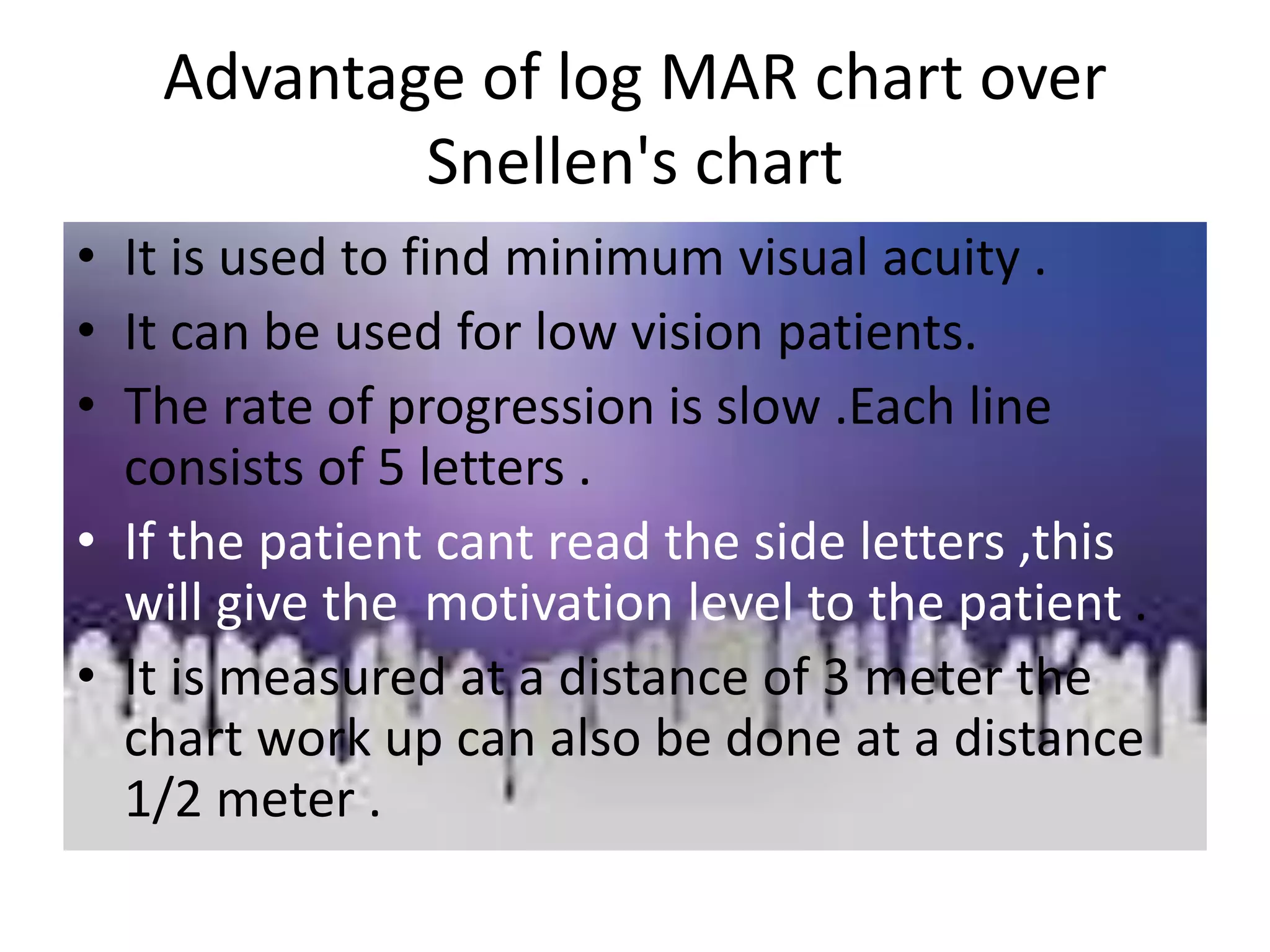 Advantage of log MAR chart over
Snellen's chart
• It is used to find minimum visual acuity .
• It can be used for low vision patients.
• The rate of progression is slow .Each line
consists of 5 letters .
• If the patient cant read the side letters ,this
will give the motivation level to the patient .
• It is measured at a distance of 3 meter the
chart work up can also be done at a distance
1/2 meter .
 