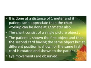 • It is done at a distance of 1 meter and if
patient can’t appreciate than the chart
workup can be done at 1/2meter also.
• The chart consist of a single picture object .
• The patient is shown the first object and than
the second card having the same object but at
different position is shown or the same first
card is rotated and shown to the patient .
• Eye movements are observed.
 