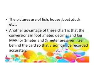 • The pictures are of fish, house ,boat ,duck
etc…
• Another advantage of these chart is that the
conversions in foot ,meter, decimal and log
MAR for 1meter and ½ meter are given itself
behind the card so that vision can be recorded
accurately.
•
 