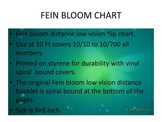 FEIN BLOOM CHART
• Fein bloom distance low vision flip chart.
• Use at 10 Ft covers 10/10 to 10/700 all
numbers.
• Printed on styrene for durability with vinyl
spiral bound covers.
• The original Fein bloom low vision distance
booklet is spiral bound at the bottom of the
pages.
• Size is 9×6 inch.
 