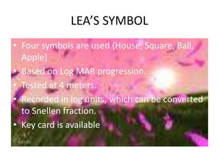 LEA’S SYMBOL
• Four symbols are used (House, Square, Ball,
Apple)
• Based on Log MAR progression.
• Tested at 4 meters.
• Recorded in log units, which can be converted
to Snellen fraction.
• Key card is available
 