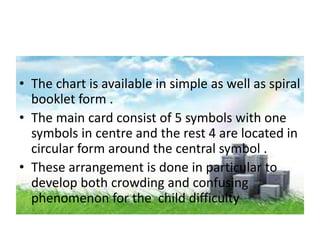 • The chart is available in simple as well as spiral
booklet form .
• The main card consist of 5 symbols with one
symbols in centre and the rest 4 are located in
circular form around the central symbol .
• These arrangement is done in particular to
develop both crowding and confusing
phenomenon for the child difficulty
 