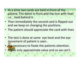 • At a time two cards are held in front of the
patient .The blank in front and the one with lines
i.e. , held behind it .
• Then immediately the second card is flipped out
and we keep on changing the positions.
• The patient should appreciate the card with lines
.
• The test is done at same eye level and the eye
movement of patient is seen .
• It is necessary to fixate the patients attention.
• It give only approximate value and so we can’t.
 