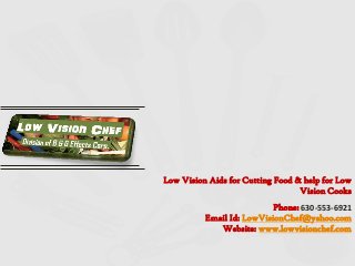 Low Vision Aids for Cutting Food & help for Low
Vision Cooks
Phone: 630-553-6921
Email Id: LowVisionChef@yahoo.com
Website: www.lowvisionchef.com
 