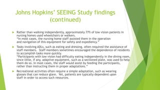Johns Hopkins’ SEEING Study findings
(continued)
 Rather than walking independently, approximately 77% of low vision patients in
nursing homes used wheelchairs or walkers.
“In most cases, the nursing home staff assisted them in the operation
and navigation of this equipment for safety and expediency.”
 Tasks involving ADLs, such as eating and dressing, often required the assistance of
staff members. Staff members sometimes encouraged the dependence of residents
to accomplish tasks more quickly.
“Participants with low vision had difficulty eating independently in the dining room,
since little, if any, adaptive equipment, such as a sectioned plate, was used to help
them do so. In most cases, the staff would assist by feeding the participants,
rather than instructing them in proper adaptations.”
 Recreational activities often require a simple adaptation, such as wearing
glasses that can reduce glare. Yet, patients are typically dependent upon
staff in order to access such resources.
 