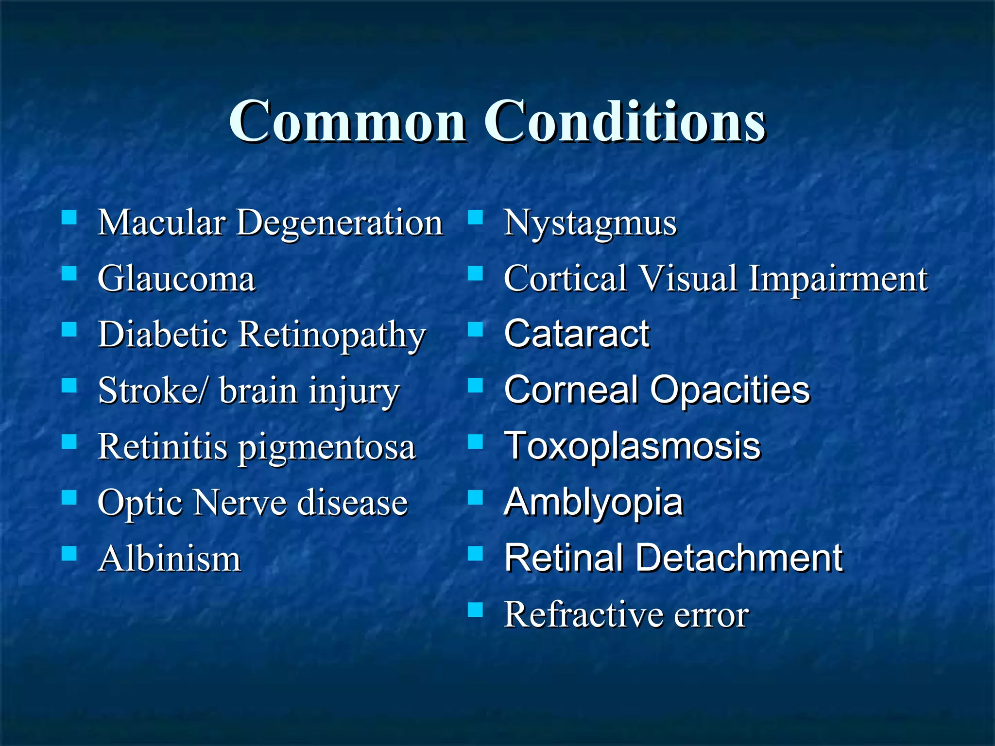 Common ConditionsCommon Conditions
 Macular DegenerationMacular Degeneration
 GlaucomaGlaucoma
 Diabetic RetinopathyDiabetic Retinopathy
 Stroke/ brain injuryStroke/ brain injury
 Retinitis pigmentosaRetinitis pigmentosa
 Optic Nerve diseaseOptic Nerve disease
 AlbinismAlbinism
 NystagmusNystagmus
 Cortical Visual ImpairmentCortical Visual Impairment
 CataractCataract
 Corneal OpacitiesCorneal Opacities
 ToxoplasmosisToxoplasmosis
 AmblyopiaAmblyopia
 Retinal DetachmentRetinal Detachment
 Refractive errorRefractive error
 