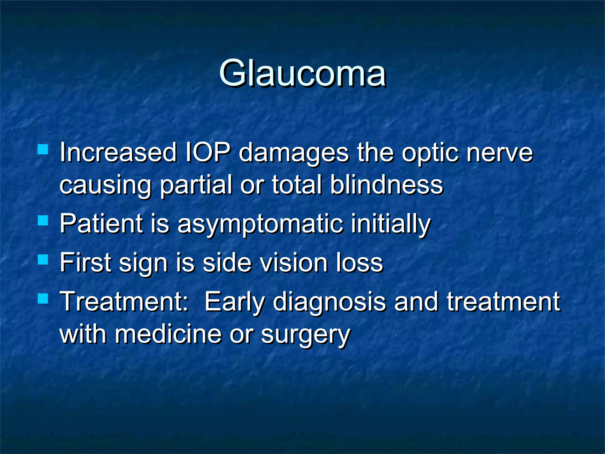 GlaucomaGlaucoma
 Increased IOP damages the optic nerveIncreased IOP damages the optic nerve
causing partial or total blindnesscausing partial or total blindness
 Patient is asymptomatic initiallyPatient is asymptomatic initially
 First sign is side vision lossFirst sign is side vision loss
 Treatment: Early diagnosis and treatmentTreatment: Early diagnosis and treatment
with medicine or surgerywith medicine or surgery
 