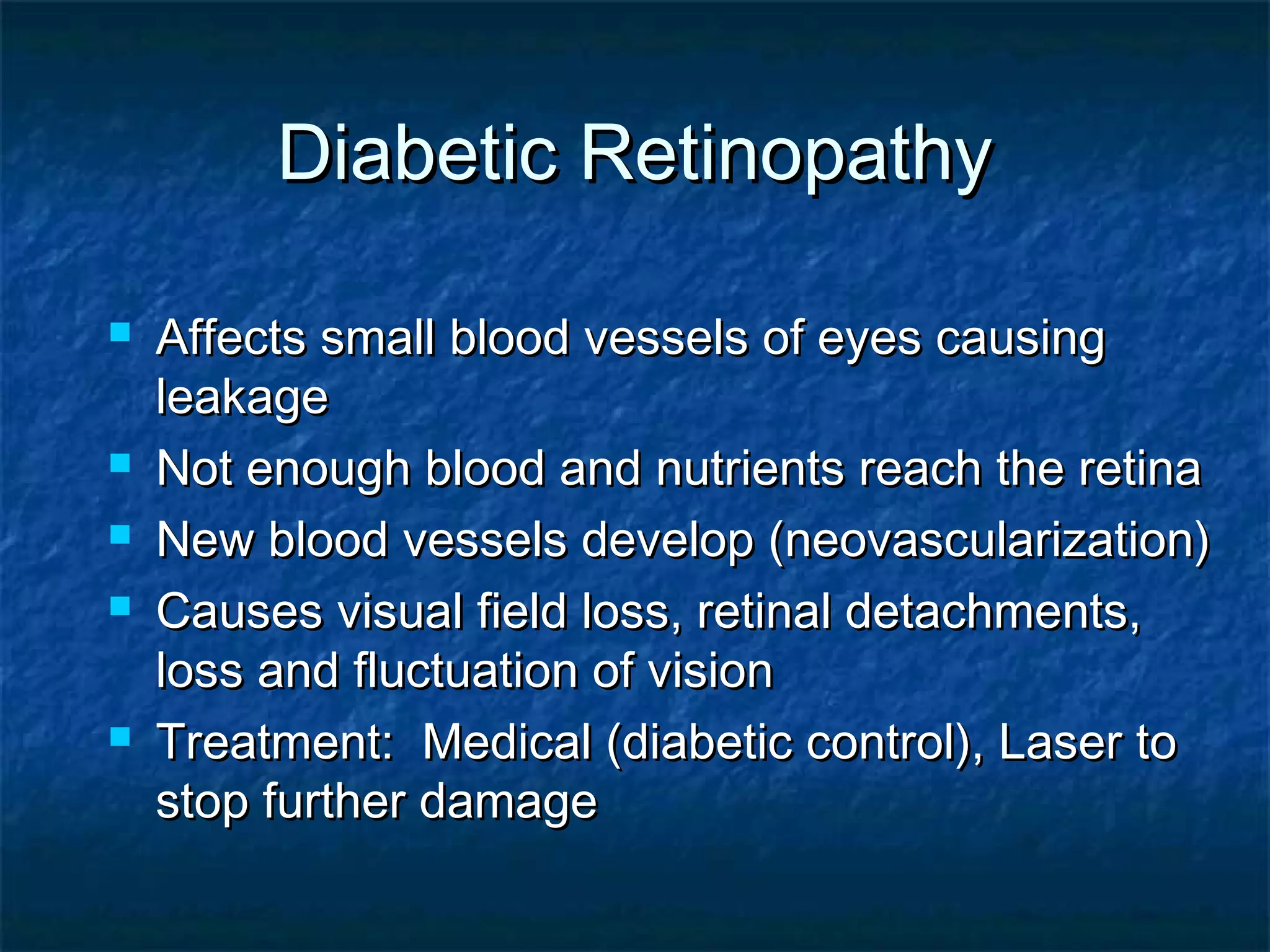 Diabetic RetinopathyDiabetic Retinopathy
 Affects small blood vessels of eyes causingAffects small blood vessels of eyes causing
leakageleakage
 Not enough blood and nutrients reach the retinaNot enough blood and nutrients reach the retina
 New blood vessels develop (neovascularization)New blood vessels develop (neovascularization)
 Causes visual field loss, retinal detachments,Causes visual field loss, retinal detachments,
loss and fluctuation of visionloss and fluctuation of vision
 Treatment: Medical (diabetic control), Laser toTreatment: Medical (diabetic control), Laser to
stop further damagestop further damage
 
