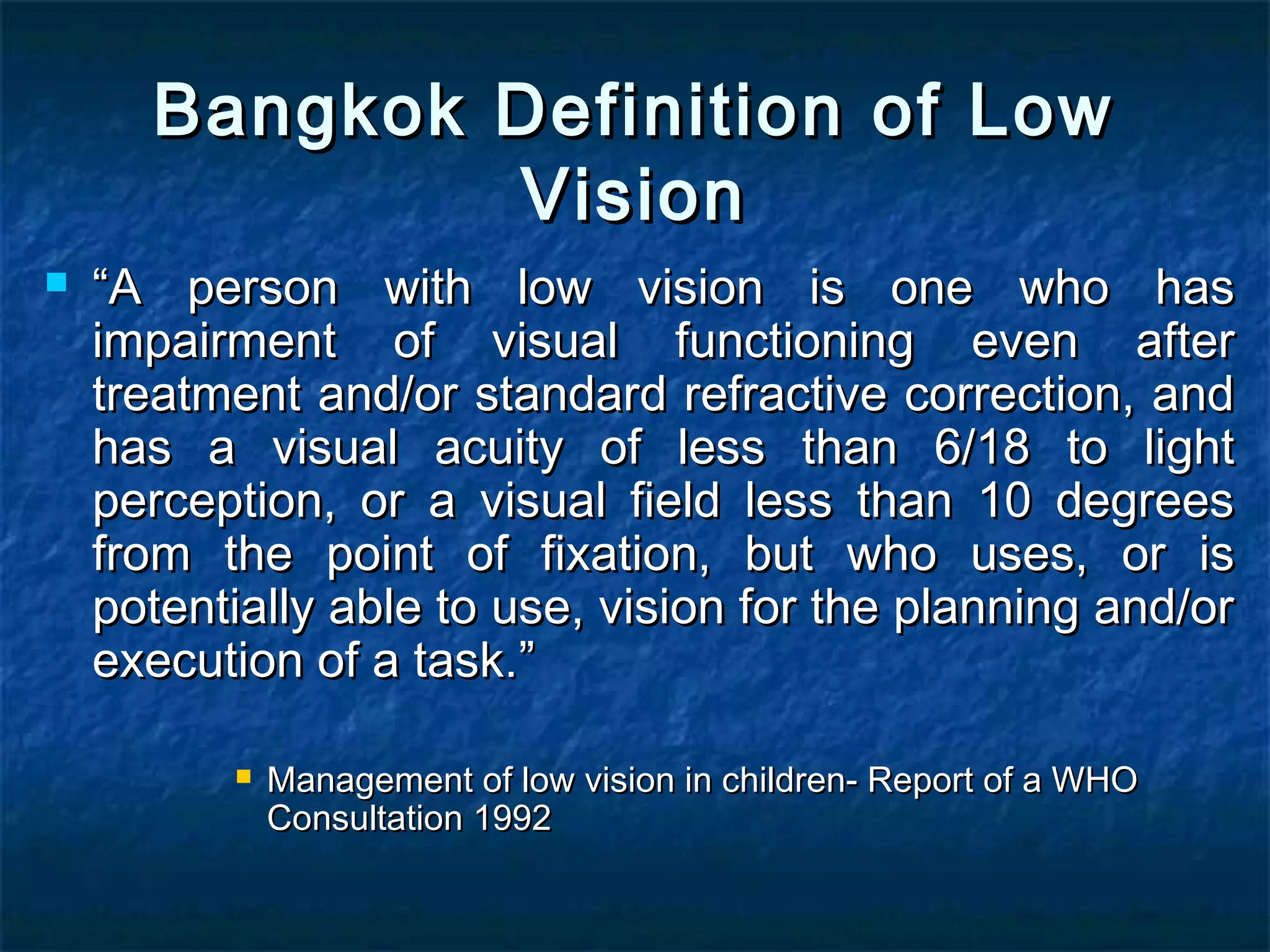 Bangkok Definition of LowBangkok Definition of Low
VisionVision
 ““A person with low vision is one who hasA person with low vision is one who has
impairment of visual functioning even afterimpairment of visual functioning even after
treatment and/or standard refractive correction, andtreatment and/or standard refractive correction, and
has a visual acuity of less than 6/18 to lighthas a visual acuity of less than 6/18 to light
perception, or a visual field less than 10 degreesperception, or a visual field less than 10 degrees
from the point of fixation, but who uses, or isfrom the point of fixation, but who uses, or is
potentially able to use, vision for the planning and/orpotentially able to use, vision for the planning and/or
execution of a task.execution of a task.””
 Management of low vision in children- Report of a WHOManagement of low vision in children- Report of a WHO
Consultation 1992Consultation 1992
 