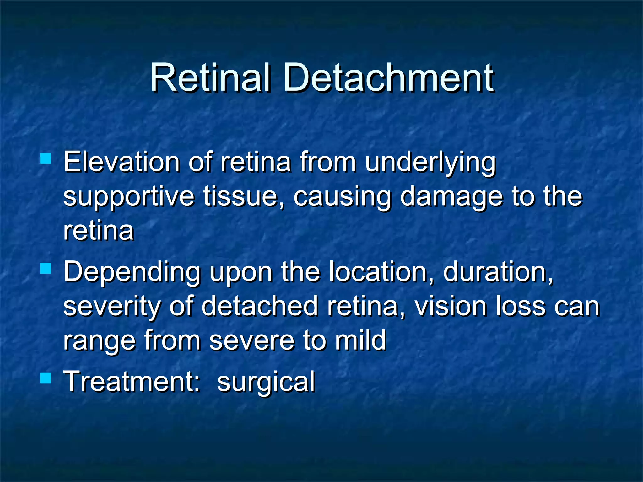 Retinal DetachmentRetinal Detachment
 Elevation of retina from underlyingElevation of retina from underlying
supportive tissue, causing damage to thesupportive tissue, causing damage to the
retinaretina
 Depending upon the location, duration,Depending upon the location, duration,
severity of detached retina, vision loss canseverity of detached retina, vision loss can
range from severe to mildrange from severe to mild
 Treatment: surgicalTreatment: surgical
 