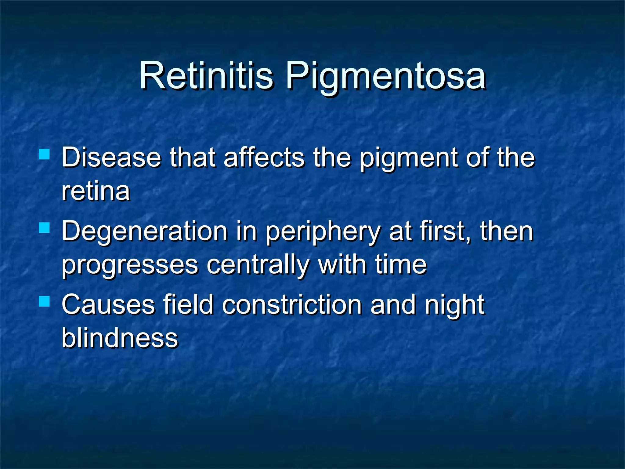 Retinitis PigmentosaRetinitis Pigmentosa
 Disease that affects the pigment of theDisease that affects the pigment of the
retinaretina
 Degeneration in periphery at first, thenDegeneration in periphery at first, then
progresses centrally with timeprogresses centrally with time
 Causes field constriction and nightCauses field constriction and night
blindnessblindness
 