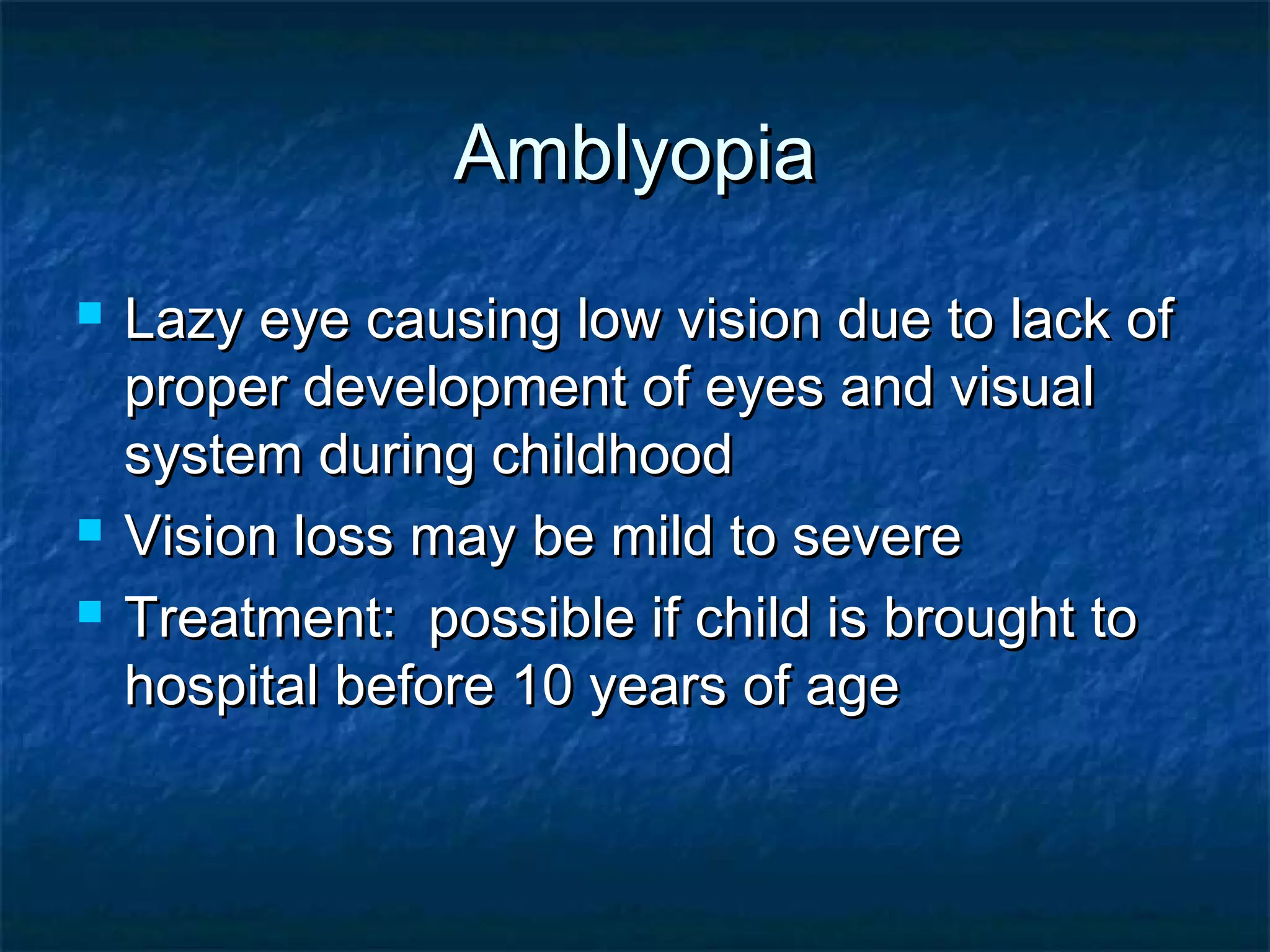 AmblyopiaAmblyopia
 Lazy eye causing low vision due to lack ofLazy eye causing low vision due to lack of
proper development of eyes and visualproper development of eyes and visual
system during childhoodsystem during childhood
 Vision loss may be mild to severeVision loss may be mild to severe
 Treatment: possible if child is brought toTreatment: possible if child is brought to
hospital before 10 years of agehospital before 10 years of age
 
